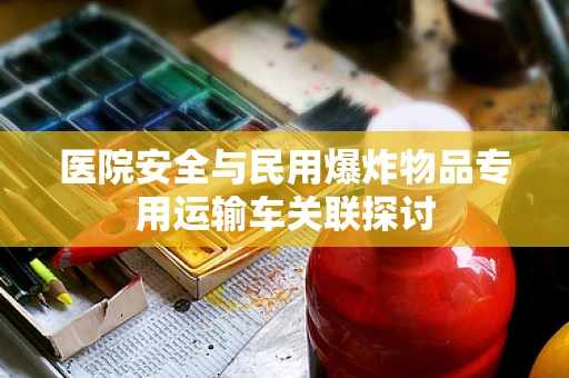 医院安全与民用爆炸物品专用运输车关联探讨