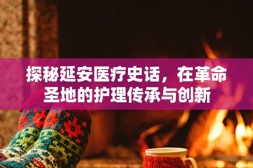 探秘延安医疗史话，在革命圣地的护理传承与创新