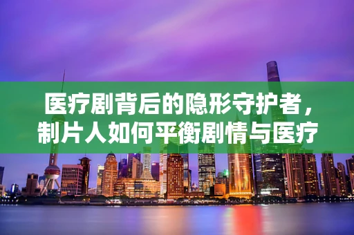 医疗剧背后的隐形守护者，制片人如何平衡剧情与医疗准确性？