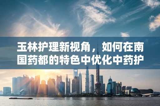 玉林护理新视角，如何在南国药都的特色中优化中药护理实践？