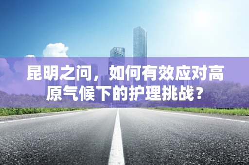 昆明之问，如何有效应对高原气候下的护理挑战？