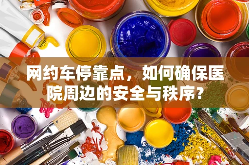 网约车停靠点，如何确保医院周边的安全与秩序？