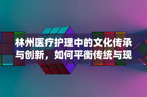 林州医疗护理中的文化传承与创新，如何平衡传统与现代？