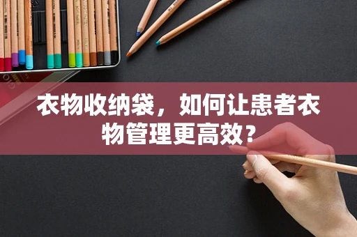 衣物收纳袋，如何让患者衣物管理更高效？