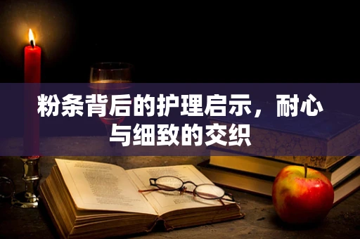 粉条背后的护理启示，耐心与细致的交织