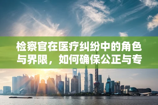 检察官在医疗纠纷中的角色与界限，如何确保公正与专业？