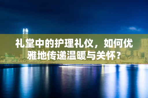 礼堂中的护理礼仪，如何优雅地传递温暖与关怀？