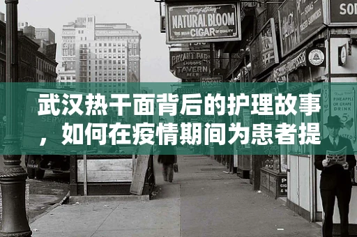 武汉热干面背后的护理故事，如何在疫情期间为患者提供味蕾的温暖？
