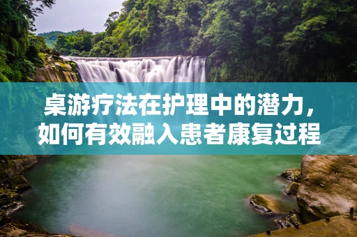 桌游疗法在护理中的潜力，如何有效融入患者康复过程？
