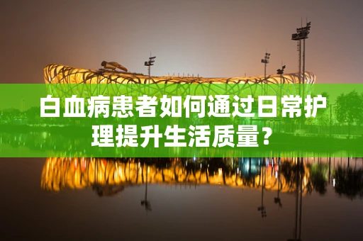 白血病患者如何通过日常护理提升生活质量？