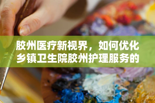 胶州医疗新视界，如何优化乡镇卫生院胶州护理服务的最后一公里？