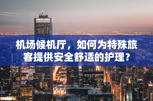 机场候机厅，如何为特殊旅客提供安全舒适的护理？