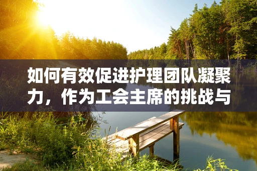如何有效促进护理团队凝聚力，作为工会主席的挑战与策略？