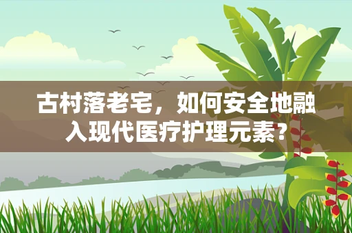 古村落老宅，如何安全地融入现代医疗护理元素？