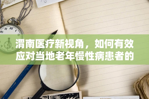 渭南医疗新视角，如何有效应对当地老年慢性病患者的管理挑战？