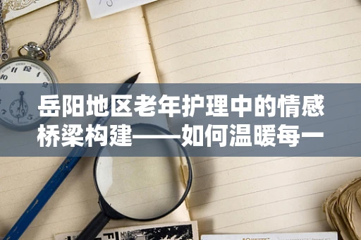 岳阳地区老年护理中的情感桥梁构建——如何温暖每一位银发患者的心？