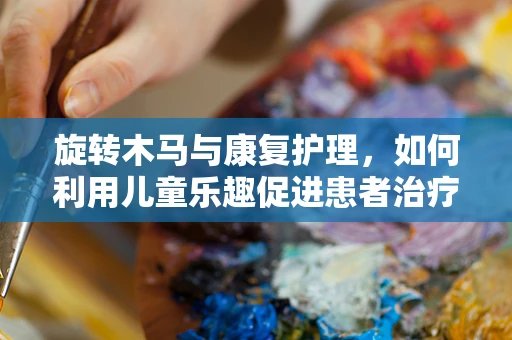 旋转木马与康复护理，如何利用儿童乐趣促进患者治疗依从性？