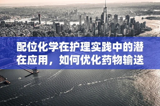 配位化学在护理实践中的潜在应用，如何优化药物输送与患者安全？