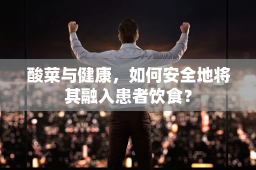 酸菜与健康，如何安全地将其融入患者饮食？