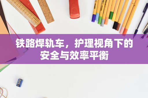 铁路焊轨车，护理视角下的安全与效率平衡