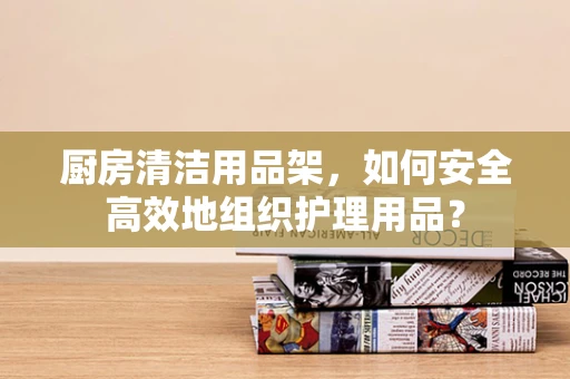 厨房清洁用品架，如何安全高效地组织护理用品？