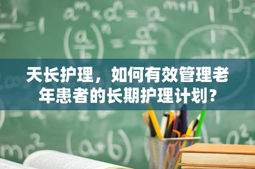 天长护理，如何有效管理老年患者的长期护理计划？