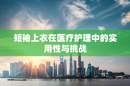 短袖上衣在医疗护理中的实用性与挑战