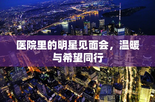 医院里的明星见面会，温暖与希望同行
