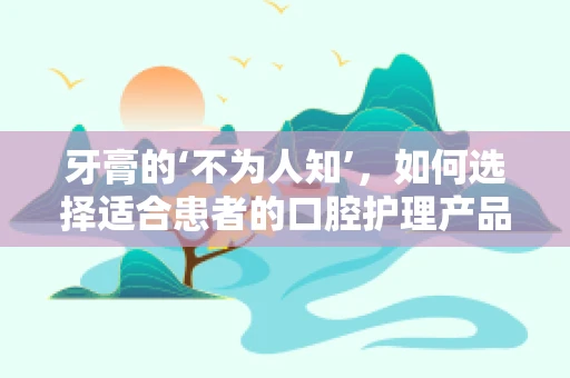 牙膏的‘不为人知’，如何选择适合患者的口腔护理产品？