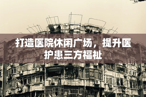 打造医院休闲广场，提升医护患三方福祉