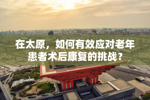 在太原，如何有效应对老年患者术后康复的挑战？