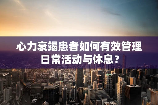 心力衰竭患者如何有效管理日常活动与休息？