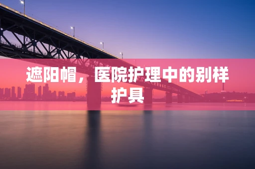 遮阳帽，医院护理中的别样护具