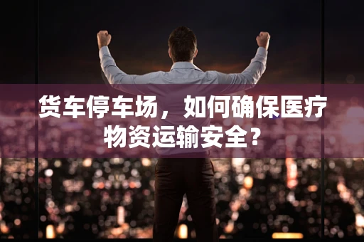 货车停车场，如何确保医疗物资运输安全？