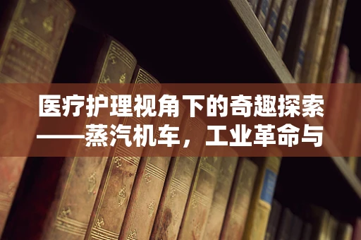医疗护理视角下的奇趣探索——蒸汽机车，工业革命与现代医疗的隐秘联系？