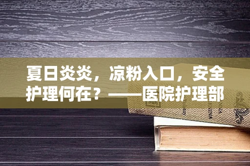 夏日炎炎，凉粉入口，安全护理何在？——医院护理部主任的温馨提醒