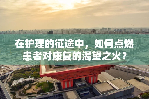 在护理的征途中，如何点燃患者对康复的渴望之火？