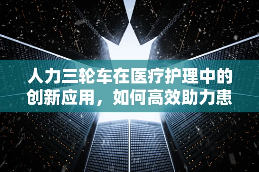 人力三轮车在医疗护理中的创新应用，如何高效助力患者转运？