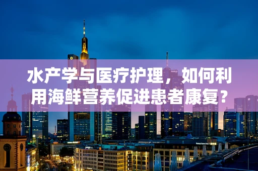 水产学与医疗护理，如何利用海鲜营养促进患者康复？