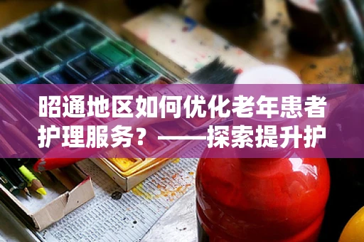 昭通地区如何优化老年患者护理服务？——探索提升护理质量的策略