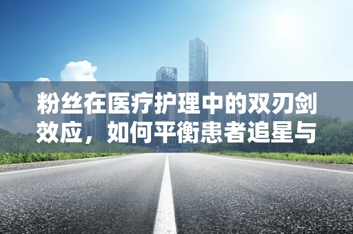 粉丝在医疗护理中的双刃剑效应，如何平衡患者追星与专业护理？