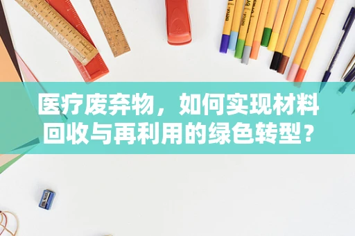 医疗废弃物，如何实现材料回收与再利用的绿色转型？