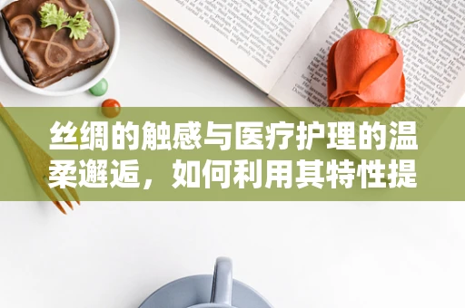 丝绸的触感与医疗护理的温柔邂逅，如何利用其特性提升患者舒适度？