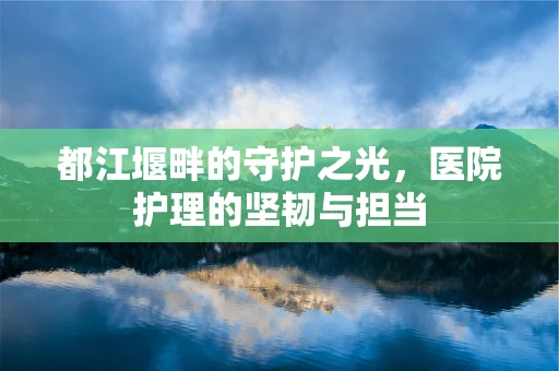 都江堰畔的守护之光，医院护理的坚韧与担当