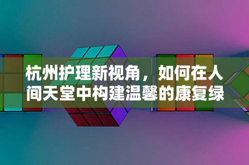 杭州护理新视角，如何在人间天堂中构建温馨的康复绿洲？