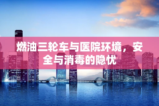 燃油三轮车与医院环境，安全与消毒的隐忧