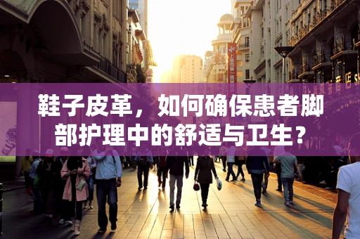 鞋子皮革，如何确保患者脚部护理中的舒适与卫生？