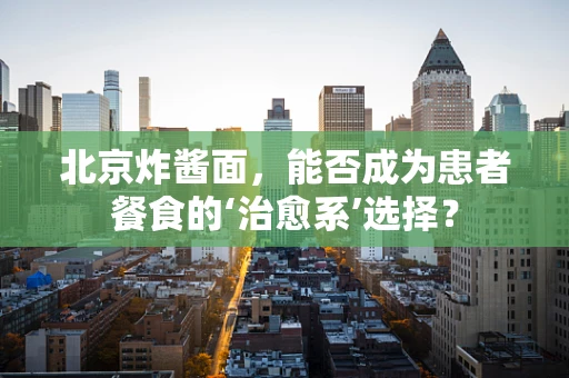 北京炸酱面，能否成为患者餐食的‘治愈系’选择？