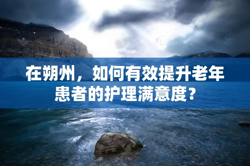 在朔州，如何有效提升老年患者的护理满意度？