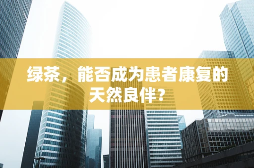 绿茶，能否成为患者康复的天然良伴？